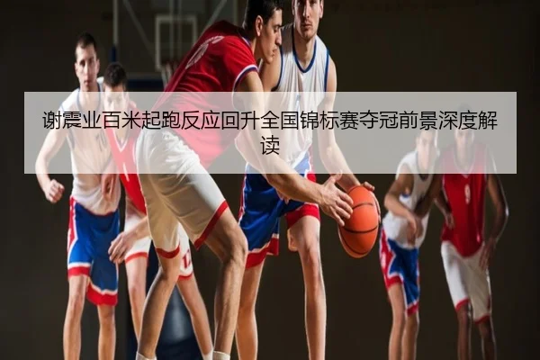 谢震业百米起跑反应回升全国锦标赛夺冠前景深度解读