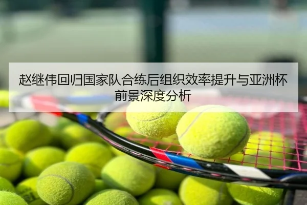 赵继伟回归国家队合练后组织效率提升与亚洲杯前景深度分析
