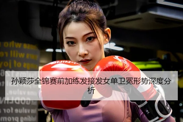 孙颖莎全锦赛前加练发接发女单卫冕形势深度分析