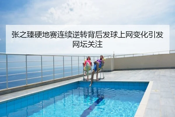 张之臻硬地赛连续逆转背后发球上网变化引发网坛关注