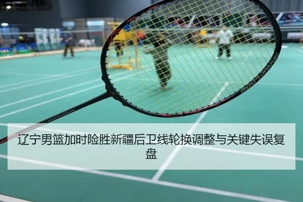 辽宁男篮加时险胜新疆后卫线轮换调整与关键失误复盘